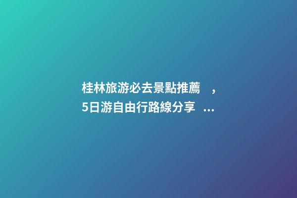 桂林旅游必去景點推薦，5日游自由行路線分享，真實經(jīng)歷分享攻略